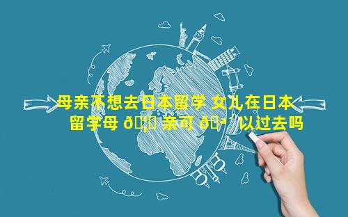 母亲不想去日本留学 女儿在日本留学母 🦁 亲可 🪴 以过去吗